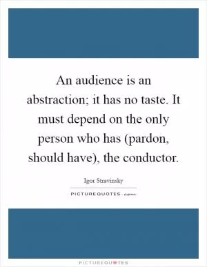 An audience is an abstraction; it has no taste. It must depend on the only person who has (pardon, should have), the conductor Picture Quote #1