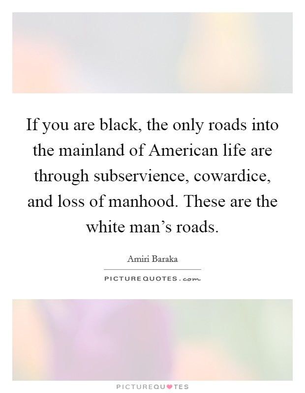 If you are black, the only roads into the mainland of American life are through subservience, cowardice, and loss of manhood. These are the white man's roads Picture Quote #1