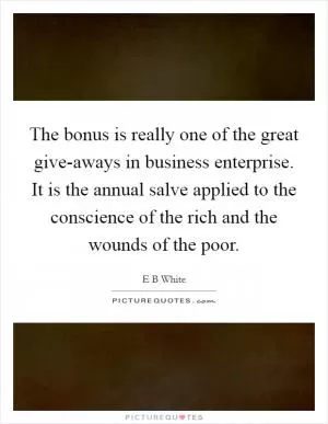 The bonus is really one of the great give-aways in business enterprise. It is the annual salve applied to the conscience of the rich and the wounds of the poor Picture Quote #1