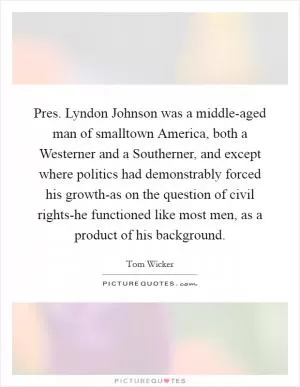 Pres. Lyndon Johnson was a middle-aged man of smalltown America, both a Westerner and a Southerner, and except where politics had demonstrably forced his growth-as on the question of civil rights-he functioned like most men, as a product of his background Picture Quote #1