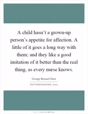 A child hasn’t a grown-up person’s appetite for affection. A little of it goes a long way with them; and they like a good imitation of it better than the real thing, as every nurse knows Picture Quote #1