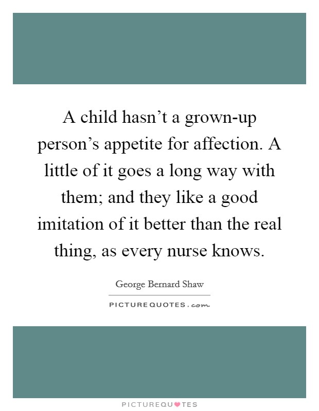 A child hasn't a grown-up person's appetite for affection. A little of it goes a long way with them; and they like a good imitation of it better than the real thing, as every nurse knows Picture Quote #1