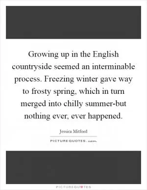Growing up in the English countryside seemed an interminable process. Freezing winter gave way to frosty spring, which in turn merged into chilly summer-but nothing ever, ever happened Picture Quote #1