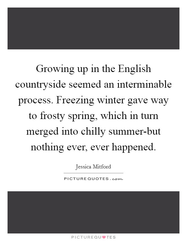 Growing up in the English countryside seemed an interminable process. Freezing winter gave way to frosty spring, which in turn merged into chilly summer-but nothing ever, ever happened Picture Quote #1