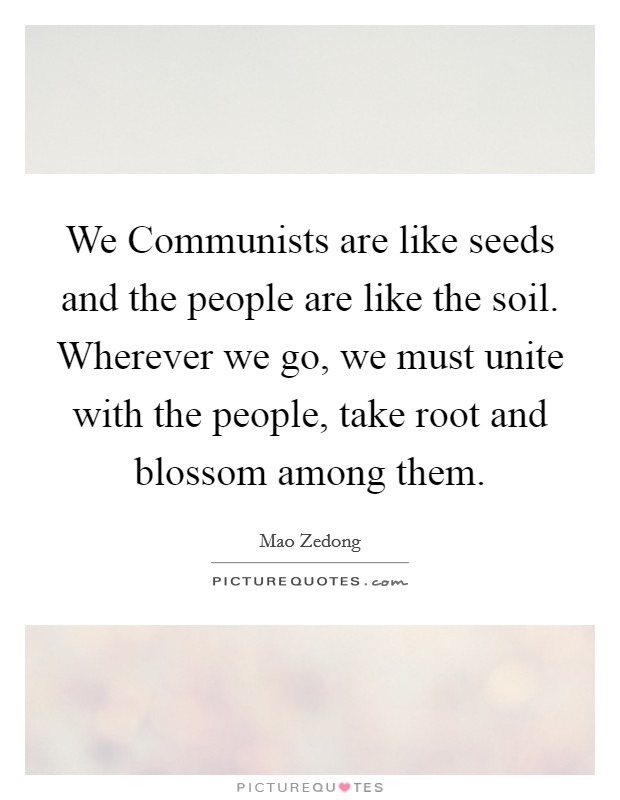 We Communists are like seeds and the people are like the soil. Wherever we go, we must unite with the people, take root and blossom among them Picture Quote #1