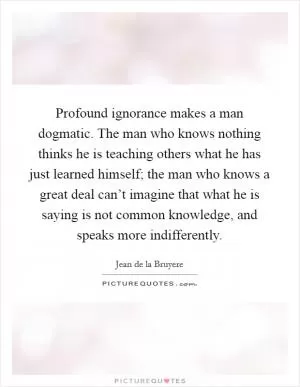 Profound ignorance makes a man dogmatic. The man who knows nothing thinks he is teaching others what he has just learned himself; the man who knows a great deal can’t imagine that what he is saying is not common knowledge, and speaks more indifferently Picture Quote #1