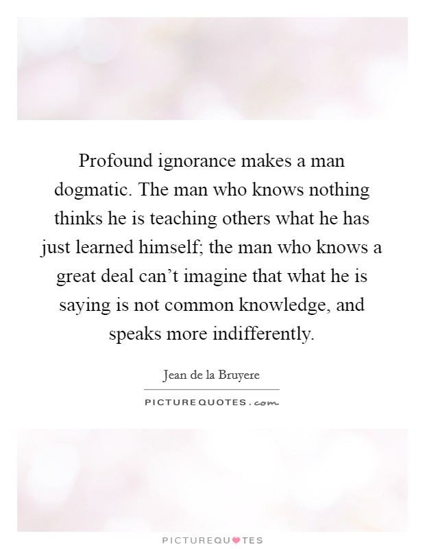 Profound ignorance makes a man dogmatic. The man who knows nothing thinks he is teaching others what he has just learned himself; the man who knows a great deal can't imagine that what he is saying is not common knowledge, and speaks more indifferently Picture Quote #1