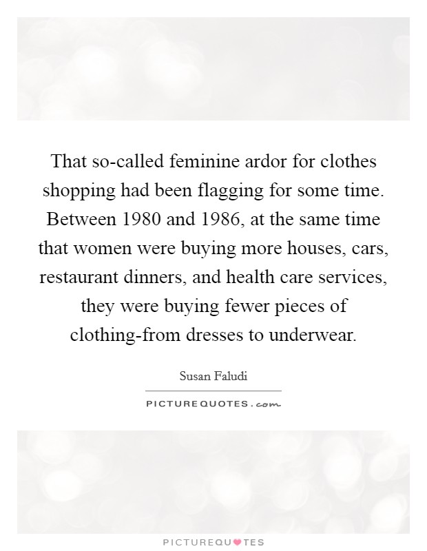 That so-called feminine ardor for clothes shopping had been flagging for some time. Between 1980 and 1986, at the same time that women were buying more houses, cars, restaurant dinners, and health care services, they were buying fewer pieces of clothing-from dresses to underwear Picture Quote #1