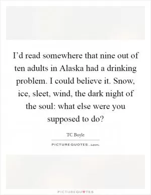 I’d read somewhere that nine out of ten adults in Alaska had a drinking problem. I could believe it. Snow, ice, sleet, wind, the dark night of the soul: what else were you supposed to do? Picture Quote #1