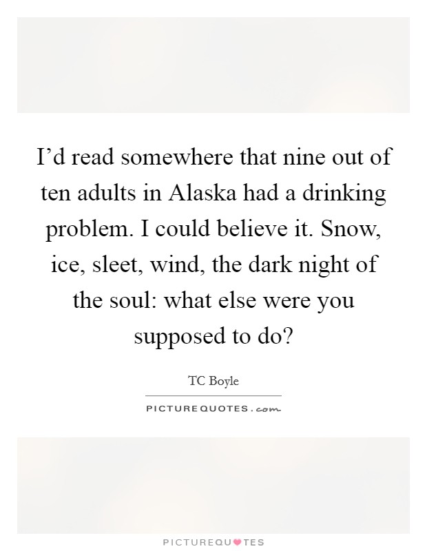 I'd read somewhere that nine out of ten adults in Alaska had a drinking problem. I could believe it. Snow, ice, sleet, wind, the dark night of the soul: what else were you supposed to do? Picture Quote #1