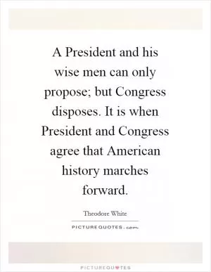 A President and his wise men can only propose; but Congress disposes. It is when President and Congress agree that American history marches forward Picture Quote #1
