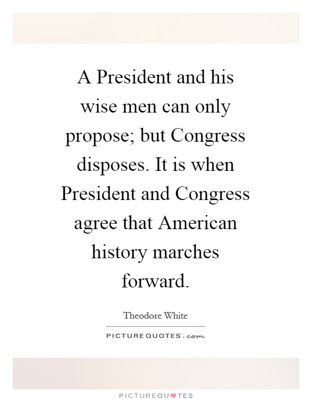 A President and his wise men can only propose; but Congress disposes. It is when President and Congress agree that American history marches forward Picture Quote #1