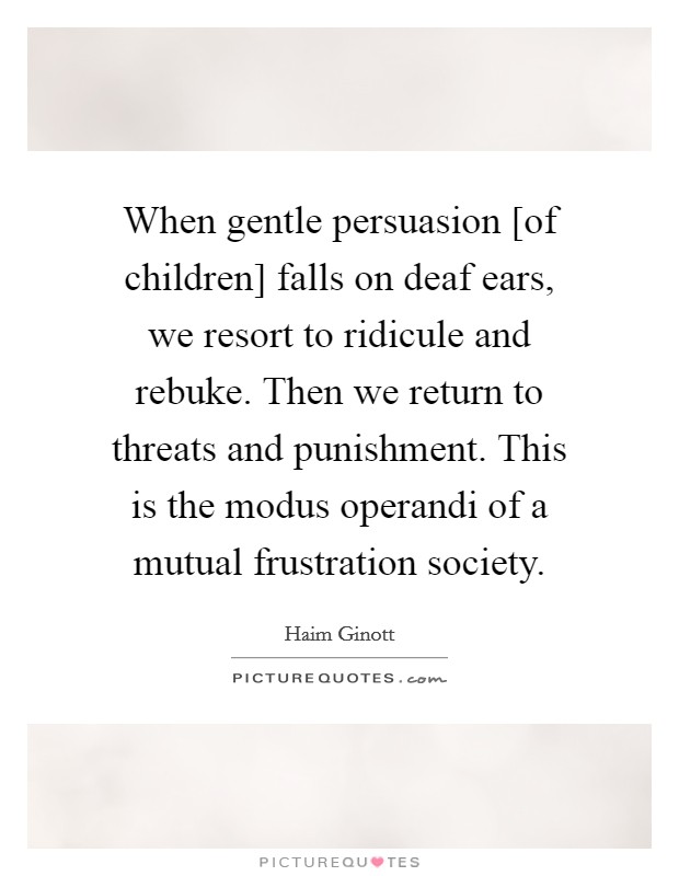 When gentle persuasion [of children] falls on deaf ears, we resort to ridicule and rebuke. Then we return to threats and punishment. This is the modus operandi of a mutual frustration society Picture Quote #1