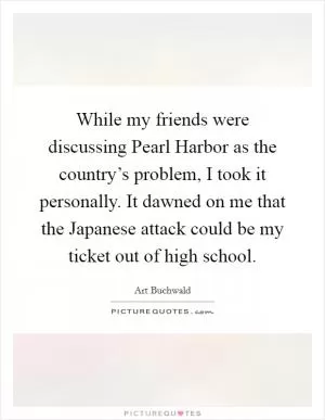 While my friends were discussing Pearl Harbor as the country’s problem, I took it personally. It dawned on me that the Japanese attack could be my ticket out of high school Picture Quote #1