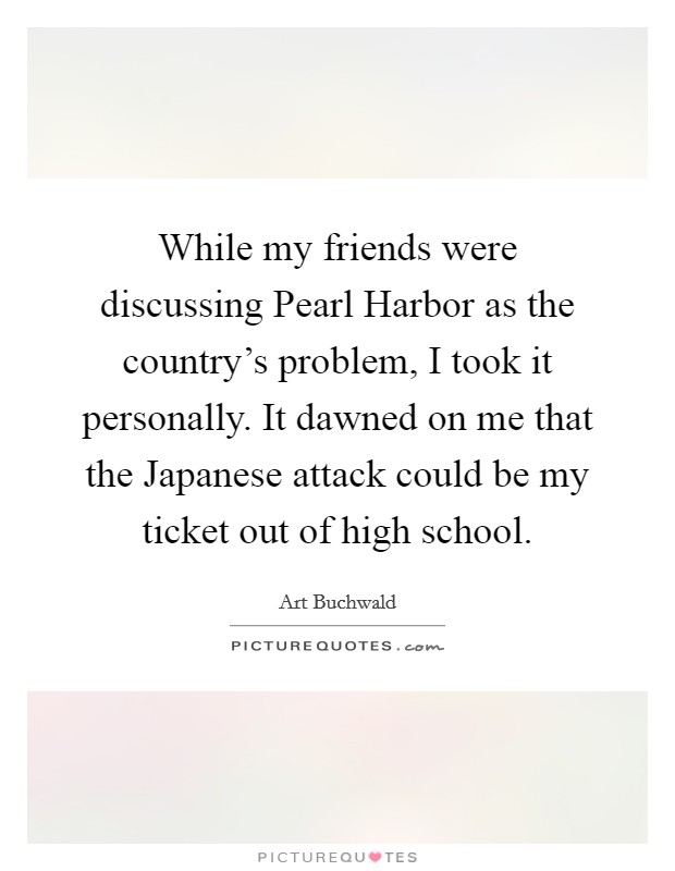 While my friends were discussing Pearl Harbor as the country's problem, I took it personally. It dawned on me that the Japanese attack could be my ticket out of high school Picture Quote #1