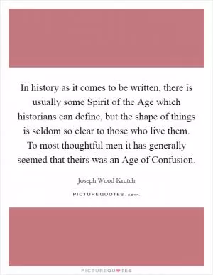 In history as it comes to be written, there is usually some Spirit of the Age which historians can define, but the shape of things is seldom so clear to those who live them. To most thoughtful men it has generally seemed that theirs was an Age of Confusion Picture Quote #1