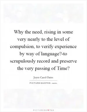 Why the need, rising in some very nearly to the level of compulsion, to verify experience by way of language?-to scrupulously record and preserve the very passing of Time? Picture Quote #1