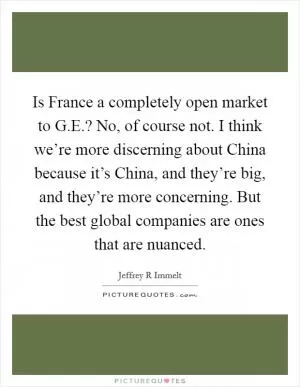 Is France a completely open market to G.E.? No, of course not. I think we’re more discerning about China because it’s China, and they’re big, and they’re more concerning. But the best global companies are ones that are nuanced Picture Quote #1