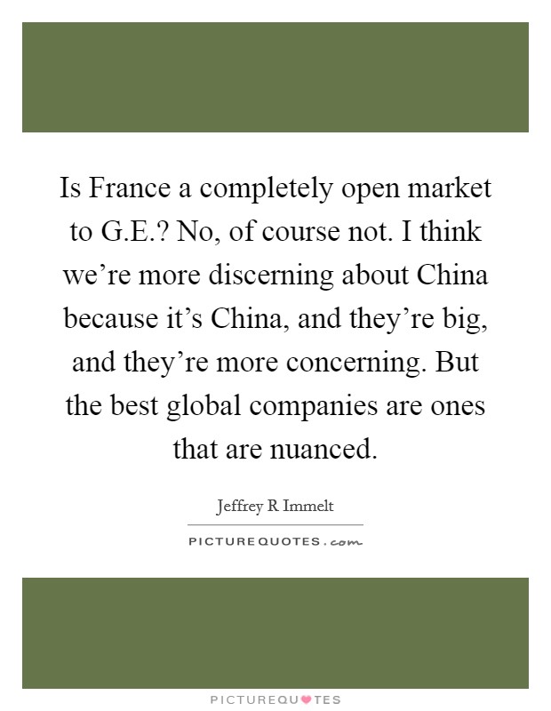 Is France a completely open market to G.E.? No, of course not. I think we're more discerning about China because it's China, and they're big, and they're more concerning. But the best global companies are ones that are nuanced Picture Quote #1