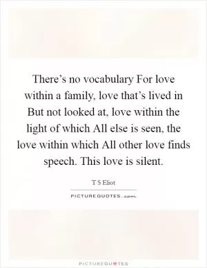 There’s no vocabulary For love within a family, love that’s lived in But not looked at, love within the light of which All else is seen, the love within which All other love finds speech. This love is silent Picture Quote #1