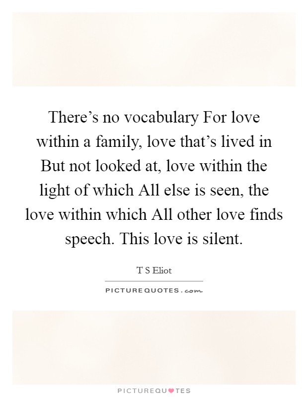 There's no vocabulary For love within a family, love that's lived in But not looked at, love within the light of which All else is seen, the love within which All other love finds speech. This love is silent Picture Quote #1