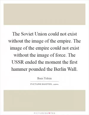 The Soviet Union could not exist without the image of the empire. The image of the empire could not exist without the image of force. The USSR ended the moment the first hammer pounded the Berlin Wall Picture Quote #1