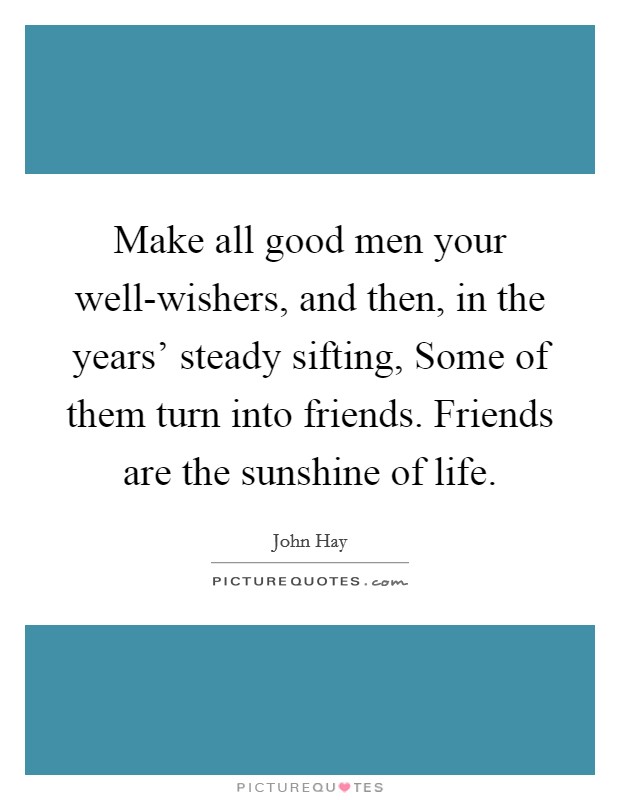 Make all good men your well-wishers, and then, in the years' steady sifting, Some of them turn into friends. Friends are the sunshine of life Picture Quote #1