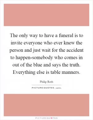 The only way to have a funeral is to invite everyone who ever knew the person and just wait for the accident to happen-somebody who comes in out of the blue and says the truth. Everything else is table manners Picture Quote #1