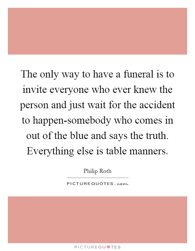 The only way to have a funeral is to invite everyone who ever knew the person and just wait for the accident to happen-somebody who comes in out of the blue and says the truth. Everything else is table manners Picture Quote #1