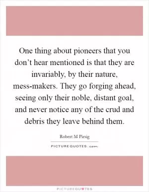 One thing about pioneers that you don’t hear mentioned is that they are invariably, by their nature, mess-makers. They go forging ahead, seeing only their noble, distant goal, and never notice any of the crud and debris they leave behind them Picture Quote #1