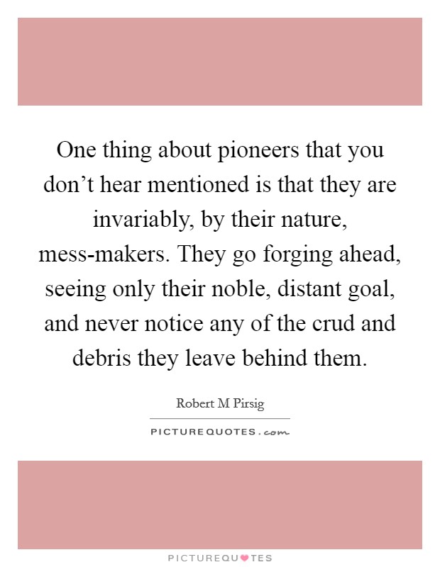 One thing about pioneers that you don't hear mentioned is that they are invariably, by their nature, mess-makers. They go forging ahead, seeing only their noble, distant goal, and never notice any of the crud and debris they leave behind them Picture Quote #1