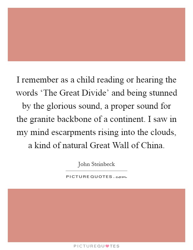 I remember as a child reading or hearing the words ‘The Great Divide' and being stunned by the glorious sound, a proper sound for the granite backbone of a continent. I saw in my mind escarpments rising into the clouds, a kind of natural Great Wall of China Picture Quote #1