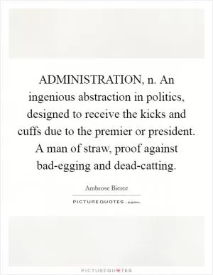 ADMINISTRATION, n. An ingenious abstraction in politics, designed to receive the kicks and cuffs due to the premier or president. A man of straw, proof against bad-egging and dead-catting Picture Quote #1
