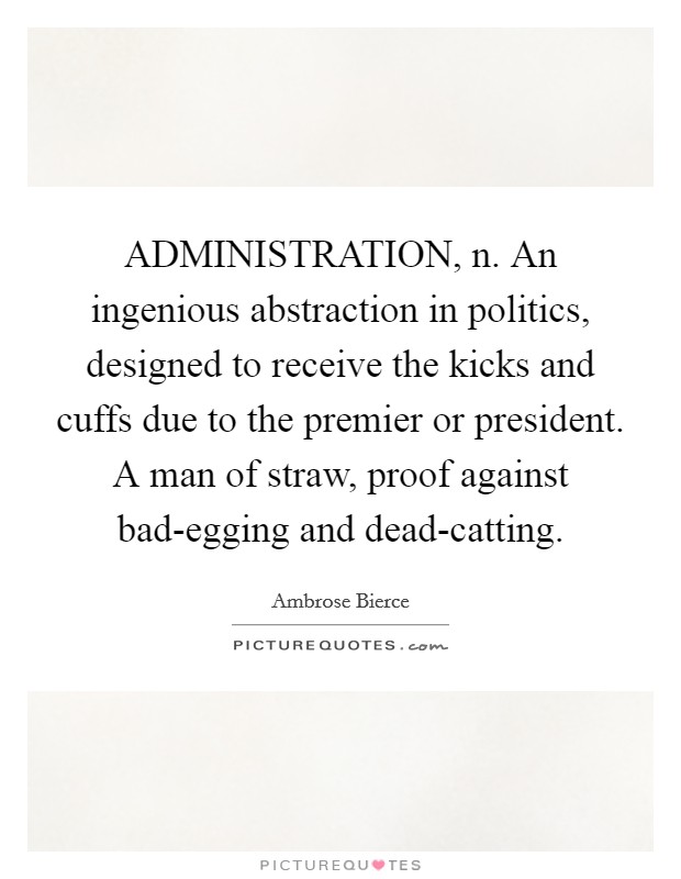 ADMINISTRATION, n. An ingenious abstraction in politics, designed to receive the kicks and cuffs due to the premier or president. A man of straw, proof against bad-egging and dead-catting Picture Quote #1