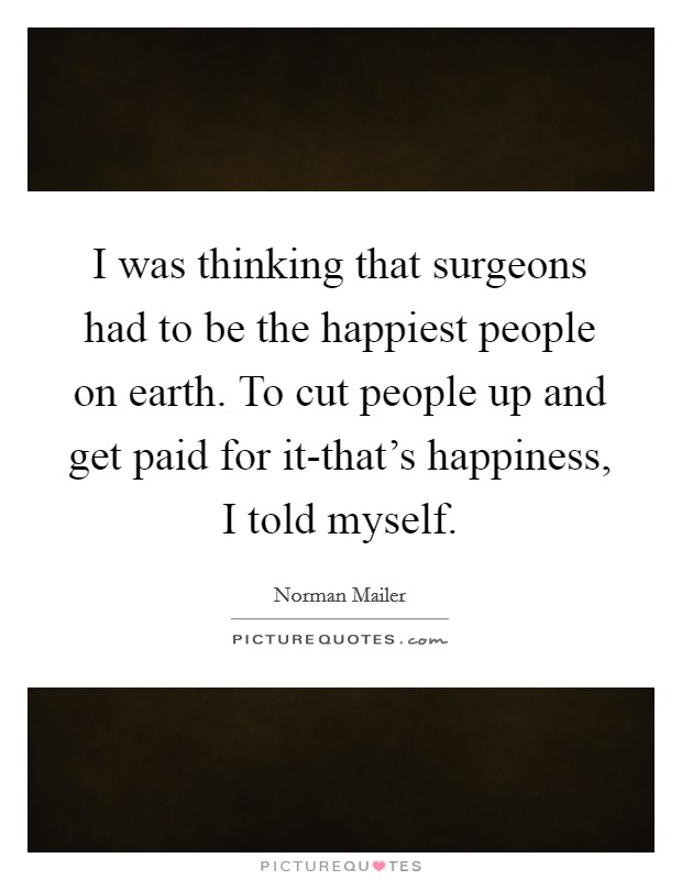 I was thinking that surgeons had to be the happiest people on earth. To cut people up and get paid for it-that's happiness, I told myself Picture Quote #1