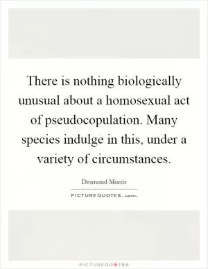 There is nothing biologically unusual about a homosexual act of pseudocopulation. Many species indulge in this, under a variety of circumstances Picture Quote #1