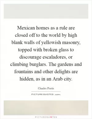 Mexican homes as a rule are closed off to the world by high blank walls of yellowish masonry, topped with broken glass to discourage escaladores, or climbing burglars. The gardens and fountains and other delights are hidden, as in an Arab city Picture Quote #1