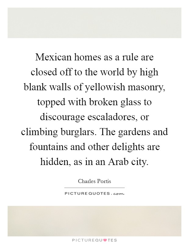 Mexican homes as a rule are closed off to the world by high blank walls of yellowish masonry, topped with broken glass to discourage escaladores, or climbing burglars. The gardens and fountains and other delights are hidden, as in an Arab city Picture Quote #1