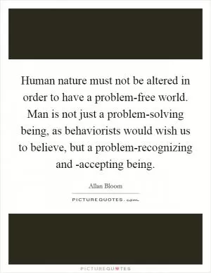 Human nature must not be altered in order to have a problem-free world. Man is not just a problem-solving being, as behaviorists would wish us to believe, but a problem-recognizing and -accepting being Picture Quote #1