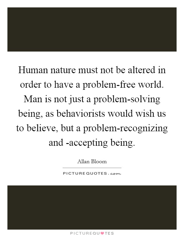 Human nature must not be altered in order to have a problem-free world. Man is not just a problem-solving being, as behaviorists would wish us to believe, but a problem-recognizing and -accepting being Picture Quote #1