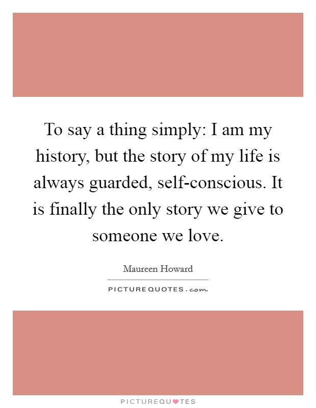 To say a thing simply: I am my history, but the story of my life is always guarded, self-conscious. It is finally the only story we give to someone we love Picture Quote #1