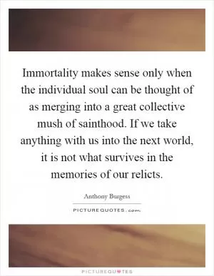 Immortality makes sense only when the individual soul can be thought of as merging into a great collective mush of sainthood. If we take anything with us into the next world, it is not what survives in the memories of our relicts Picture Quote #1