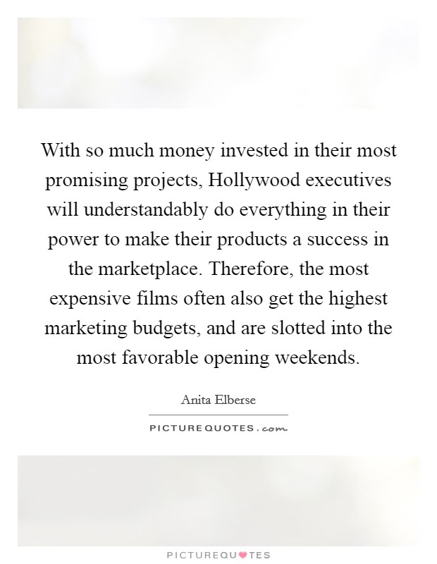 With so much money invested in their most promising projects, Hollywood executives will understandably do everything in their power to make their products a success in the marketplace. Therefore, the most expensive films often also get the highest marketing budgets, and are slotted into the most favorable opening weekends Picture Quote #1