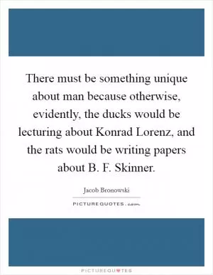 There must be something unique about man because otherwise, evidently, the ducks would be lecturing about Konrad Lorenz, and the rats would be writing papers about B. F. Skinner Picture Quote #1