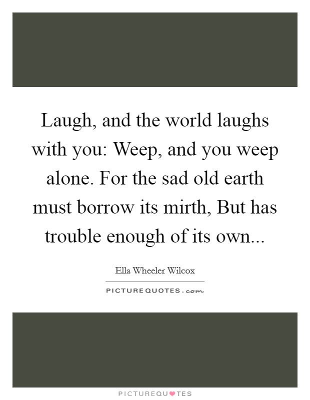 Laugh, and the world laughs with you: Weep, and you weep alone. For the sad old earth must borrow its mirth, But has trouble enough of its own Picture Quote #1