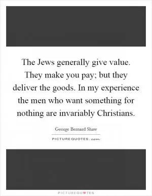The Jews generally give value. They make you pay; but they deliver the goods. In my experience the men who want something for nothing are invariably Christians Picture Quote #1