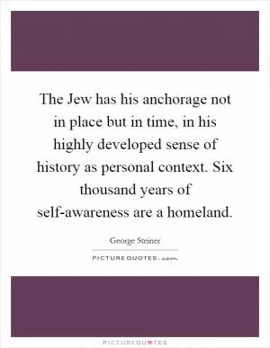The Jew has his anchorage not in place but in time, in his highly developed sense of history as personal context. Six thousand years of self-awareness are a homeland Picture Quote #1