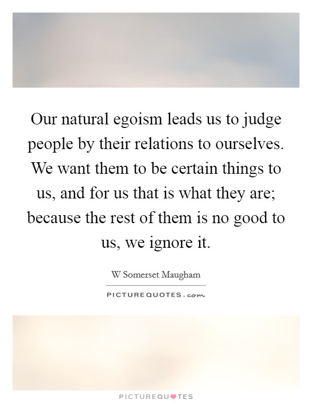 Our natural egoism leads us to judge people by their relations to ourselves. We want them to be certain things to us, and for us that is what they are; because the rest of them is no good to us, we ignore it Picture Quote #1