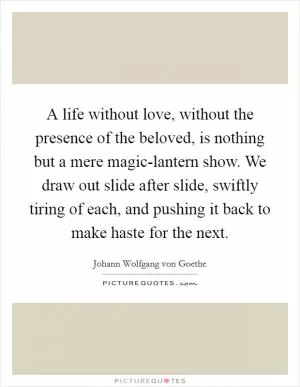 A life without love, without the presence of the beloved, is nothing but a mere magic-lantern show. We draw out slide after slide, swiftly tiring of each, and pushing it back to make haste for the next Picture Quote #1