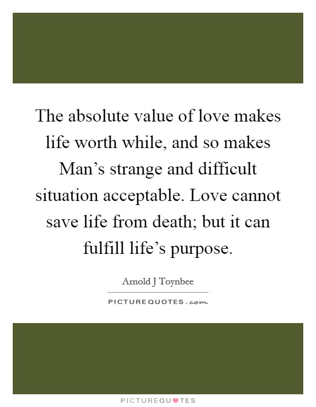 The absolute value of love makes life worth while, and so makes Man's strange and difficult situation acceptable. Love cannot save life from death; but it can fulfill life's purpose Picture Quote #1